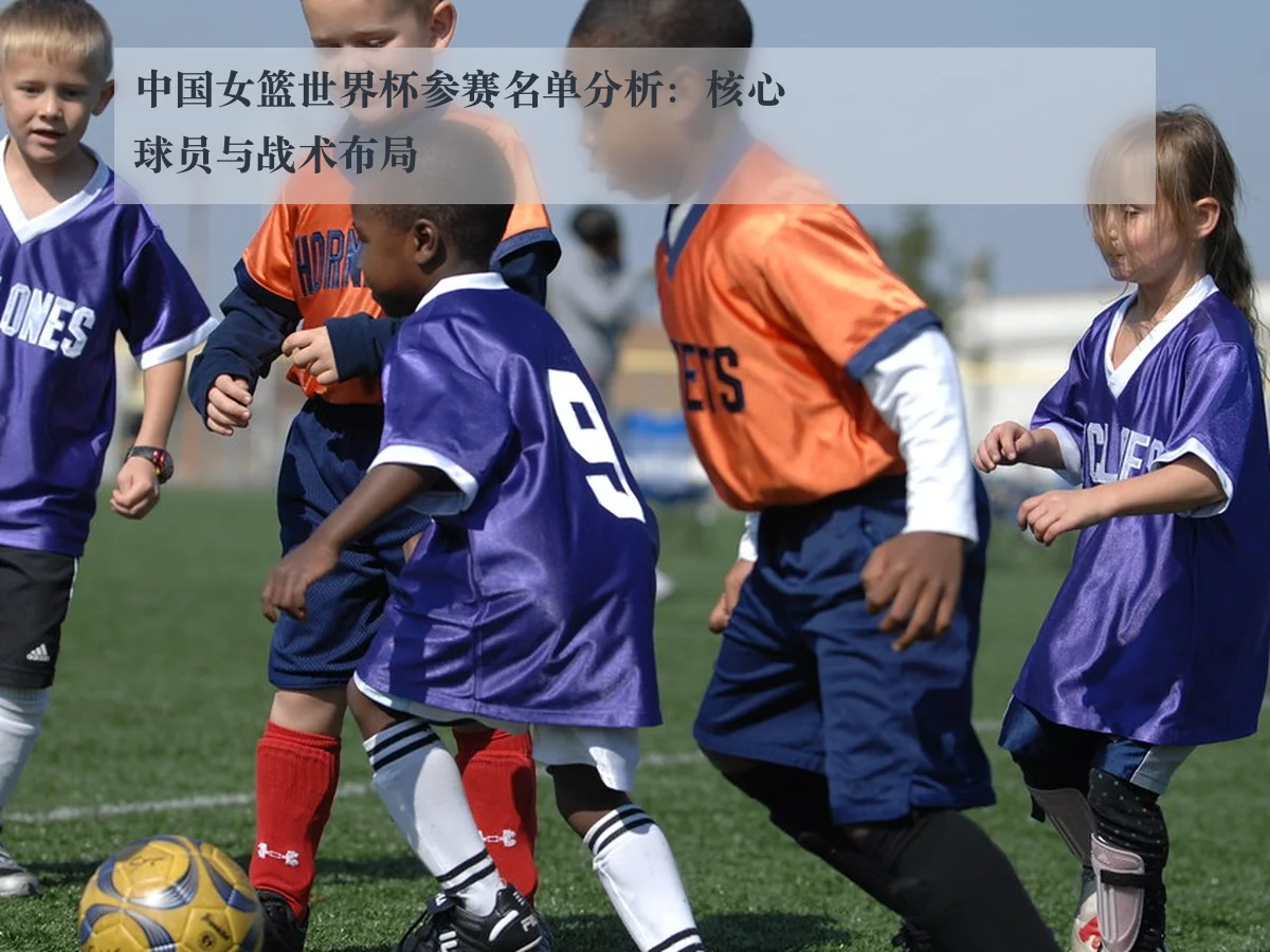 中国女篮世界杯参赛名单分析：核心球员与战术布局